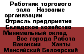 Работник торгового зала › Название организации ­ Team PRO 24 › Отрасль предприятия ­ Складское хозяйство › Минимальный оклад ­ 30 000 - Все города Работа » Вакансии   . Ханты-Мансийский,Белоярский г.